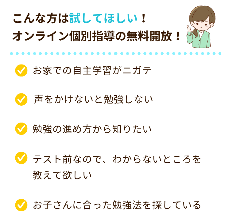 こんな方は試してほしい！オンライン個別指導の無料開放！
・お家での自主学習がニガテ
・声をかけないと勉強しない
・オンラインで勉強できるか不安
・オンライン個別指導の雰囲気が知りたい
・塾や家庭教師などを始めるか考えている
・お子さんに合った勉強法を探している
・テスト前なので、わからないところを教えて欲しい
・勉強の進め方から知りたい
