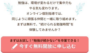 勉強は、環境が変わるだけで集中力もやる気も変わります。
 オンライン個別指導では、同じように頑張る仲間と一緒に取り組めます。
 先生の見守りや声かけがあるから、自然と机に向かえるように。
 まずは無料で、“続けられる勉強時間”を体験してみませんか？
まずはお試し！“勉強が続かない”を卒業できる！今すぐ無料開放に申し込む