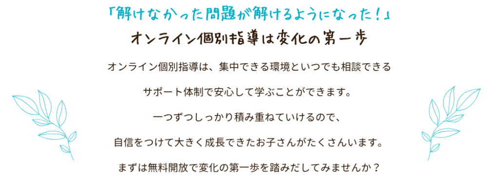 「解けなかった問題が解けるようになった!」オンライン個別指導は変化の第一歩
オンライン個別指導は、集中できる環境といつでも相談できるサポート体制で安心して学ぶことができます。
一つずつしっかり積み重ねていけるので、自信をつけて大きく成長できたお子さんがたくさんいます。
まずは無料開放で変化の第一歩を踏みだしてみませんか?
