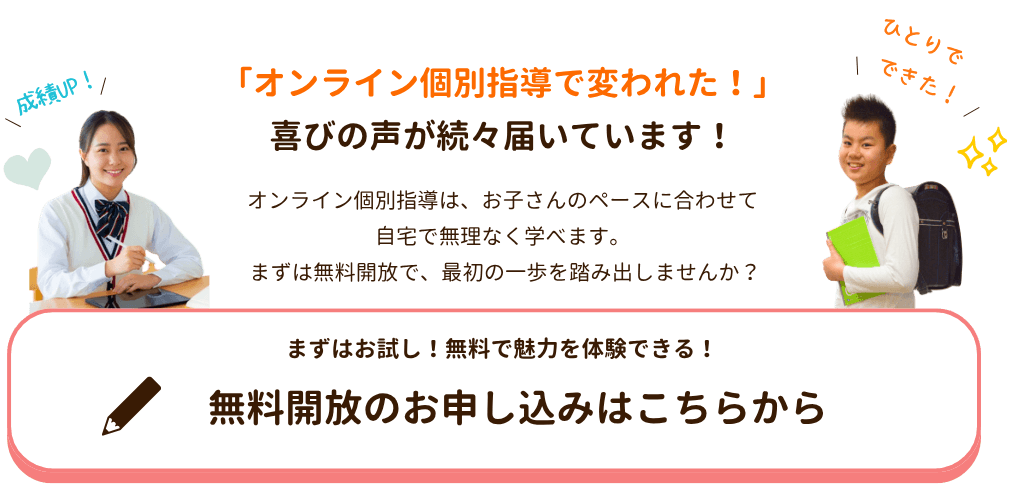 「オンライン個別指導で変われた!」
喜びの声が続々届いています!
やる気アシストのオンライン個別指導はお子さんのペースに合わせて自宅で無理なく学べます。
無料開放のお申し込みはこちらから