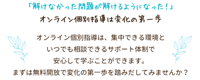 「解けなかった問題が解けるようになった!」オンライン個別指導は変化の第一歩
オンライン個別指導は、集中できる環境といつでも相談できるサポート体制で安心して学ぶことができます。
まずは無料開放で変化の第一歩を踏みだしてみませんか?