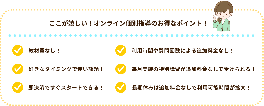 ここが嬉しい!オンライン個別指導のお得なポイント!
・教材費なし!
・好きなタイミングで使い放題!
・即決済ですぐスタートできる!
・利用時間や質問回数による追加料金なし!
・毎月実施の特別講習が追加料金なしで受けられる!
・長期休みは追加料金なしで利用時間が拡大!
