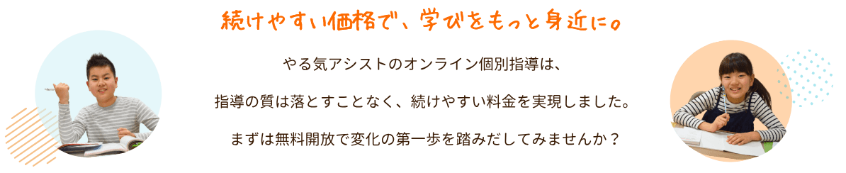 続けやすい価格で、学びをもっと身近に。
やる気アシストのオンライン個別指導は、指導の質は落とすことなく、続けやすい料金を実現しました。
まずは無料開放で変化の第一歩を踏みだしてみませんか?|やる気アシストのオンライン個別指導