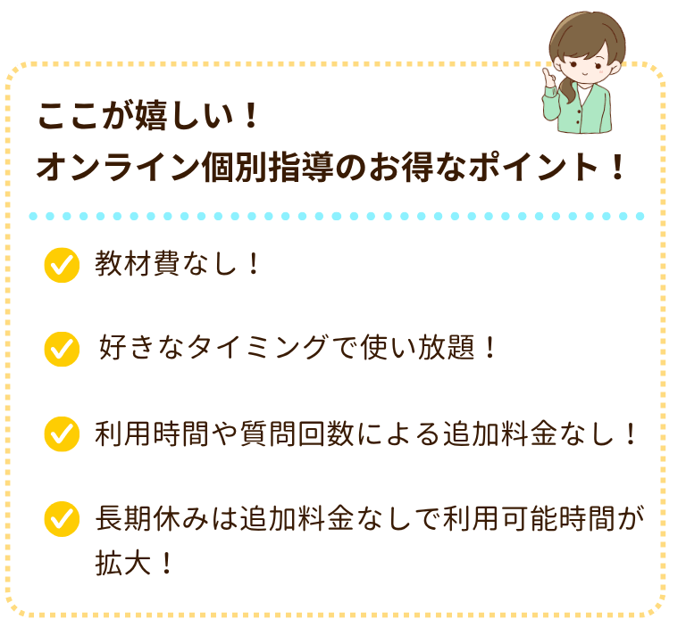 ここが嬉しい!オンライン個別指導のお得なポイント!
・教材費なし!
・好きなタイミングで使い放題!
・利用時間や質問回数による追加料金なし!
・長期休みは追加料金なしで利用時間が拡大!