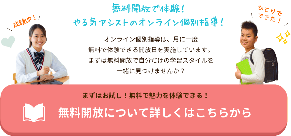 無料開放で体験!やる気アシストのオンライン個別指導!
オンライン個別指導は、月に一度無料で体験できる開放日を実施しています。まずは無料開放で自分だけの学習スタイルを一緒に見つけませんか?|家庭教師のやる気アシスト 無料開放について詳しくはこちら