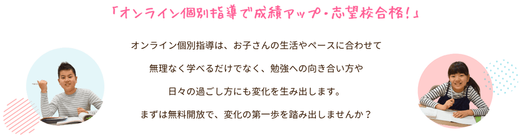 「オンライン個別指導で成績アップ・志望校合格!」
オンライン個別指導は、お子さんの生活やペースに合わせて無理なく学べるだけでなく、勉強への向き合い方や日々の過ごし方にも変化を生み出します。まずは無料開放で、変化の第一歩を踏み出しませんか?