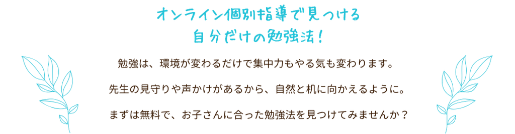 オンライン個別指導で見つける自分だけの勉強法!
勉強は、環境が変わるだけで集中力もやる気も変わります。先生の見守りや声かけがあるから、自然と机に向かえるように。まずは無料で、お子さんに合った勉強法を見つけてみませんか?