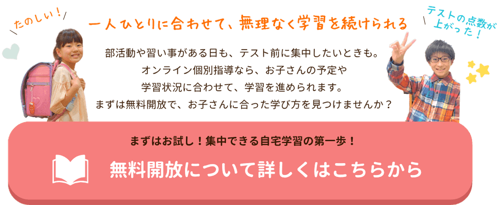 一人ひとりに合わせて、無理なく学習を続けられる
部活動や習い事がある日も、テスト前に集中したいときも。オンライン個別指導なら、お子さんの予定や学習状況に合わせて、学習を進められます。まずは無料開放で、お子さんに合った学び方を見つけませんか?|家庭教師のやる気アシスト 無料開放について詳しくはこちら