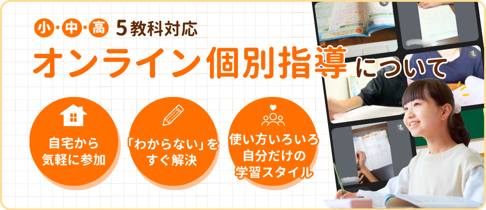 小・中・高 5教科対応
オンライン個別指導について
・自宅から気軽に参加
・「わからない」をすぐ解決
・使い方いろいろ自分だけの学習スタイル
