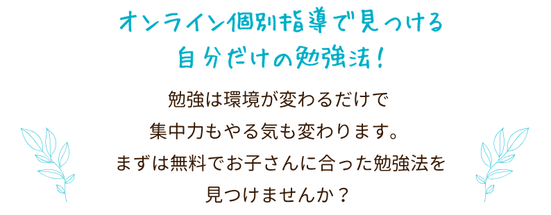 オンライン個別指導で見つける自分だけの勉強法!
勉強は、環境が変わるだけで集中力もやる気も変わります。先生の見守りや声かけがあるから、自然と机に向かえるように。まずは無料で、お子さんに合った勉強法を見つけてみませんか?