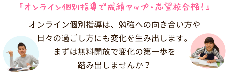 「オンライン個別指導で成績アップ・志望校合格!」
オンライン個別指導は、お子さんの生活やペースに合わせて無理なく学べるだけでなく、勉強への向き合い方や日々の過ごし方にも変化を生み出します。まずは無料開放で、変化の第一歩を踏み出しませんか?