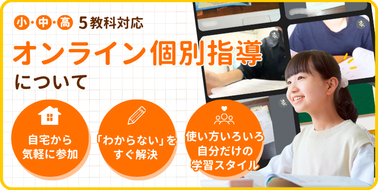 小・中・高 5教科対応
オンライン個別指導について
・自宅から気軽に参加
・「わからない」をすぐ解決
・使い方いろいろ自分だけの学習スタイル